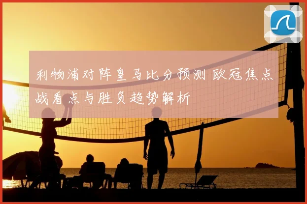 利物浦对阵皇马比分预测 欧冠焦点战看点与胜负趋势解析