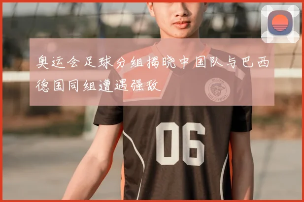 奥运会足球分组揭晓中国队与巴西德国同组遭遇强敌