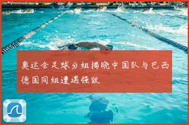 奥运会足球分组揭晓中国队与巴西德国同组遭遇强敌