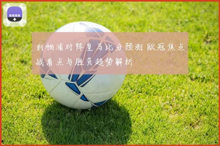 利物浦对阵皇马比分预测 欧冠焦点战看点与胜负趋势解析