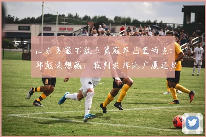 山东男篮不敌卫冕冠军凸显两点：邱彪没想赢，裁判发挥比广厦还好