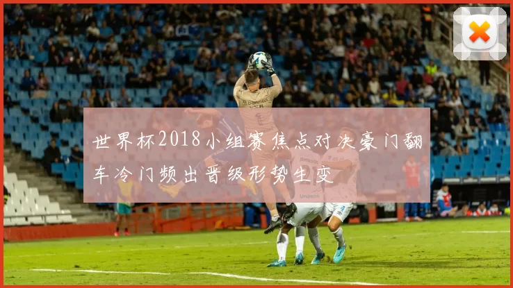 世界杯2018小组赛焦点对决豪门翻车冷门频出晋级形势生变