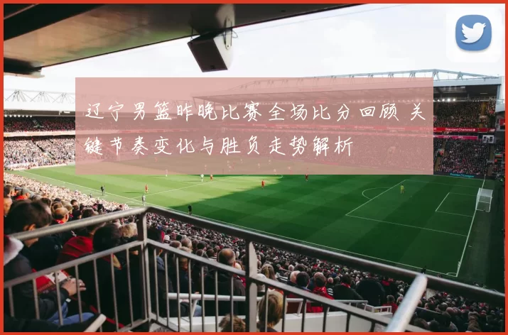 辽宁男篮昨晚比赛全场比分回顾 关键节奏变化与胜负走势解析