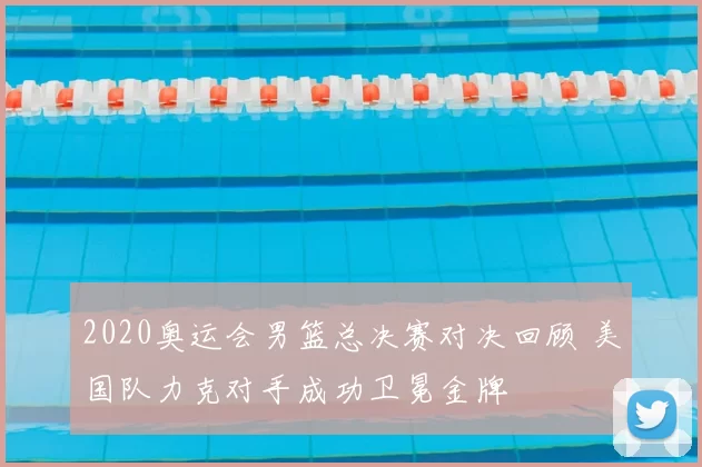 2020奥运会男篮总决赛对决回顾 美国队力克对手成功卫冕金牌