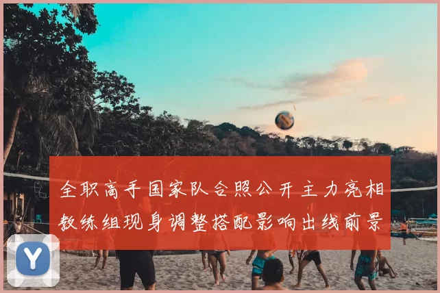 全职高手国家队合照公开主力亮相教练组现身调整搭配影响出线前景