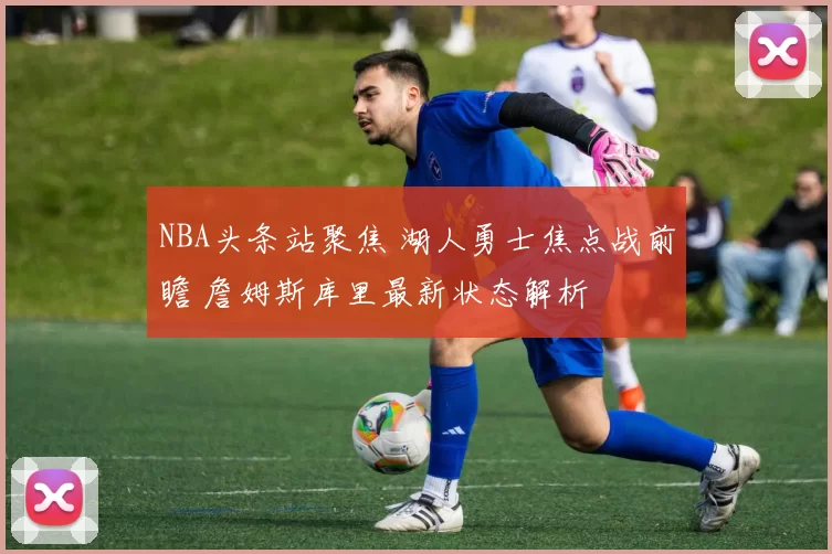 NBA头条站聚焦 湖人勇士焦点战前瞻 詹姆斯库里最新状态解析