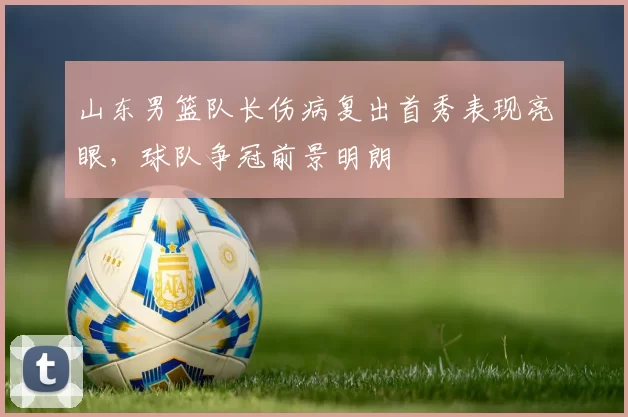 山东男篮队长伤病复出首秀表现亮眼，球队争冠前景明朗