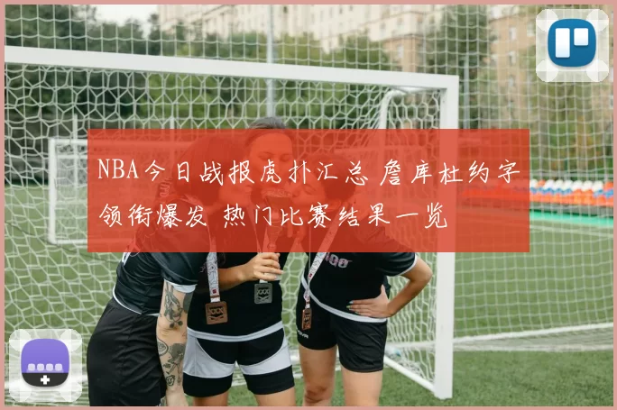 NBA今日战报虎扑汇总 詹库杜约字领衔爆发 热门比赛结果一览