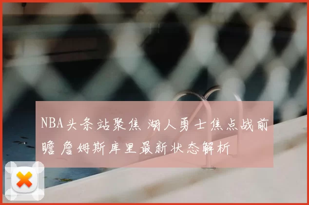 NBA头条站聚焦 湖人勇士焦点战前瞻 詹姆斯库里最新状态解析