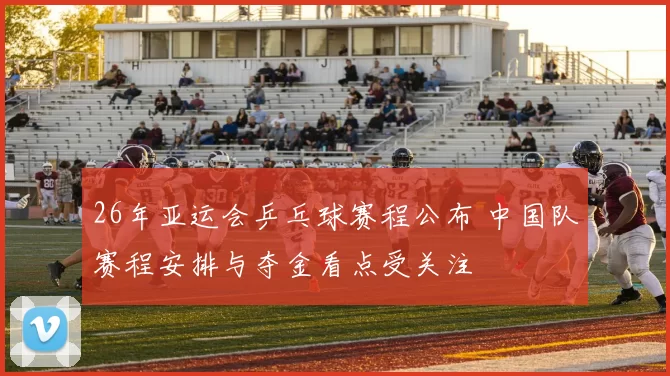 26年亚运会乒乓球赛程公布 中国队赛程安排与夺金看点受关注