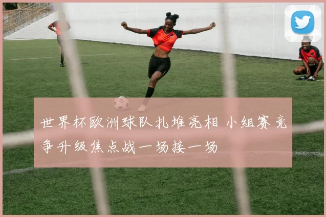 世界杯欧洲球队扎堆亮相 小组赛竞争升级焦点战一场接一场