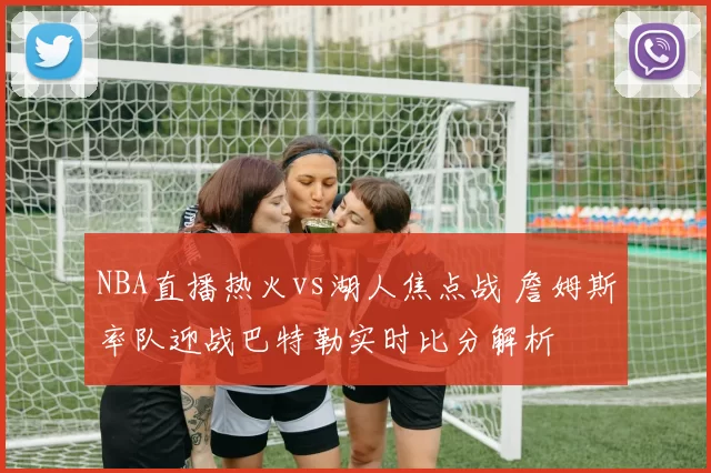 NBA直播热火vs湖人焦点战 詹姆斯率队迎战巴特勒实时比分解析
