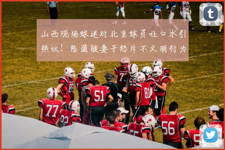 山西现场球迷对北京球员吐口水引热议！陈盈骏妻子怒斥不文明行为