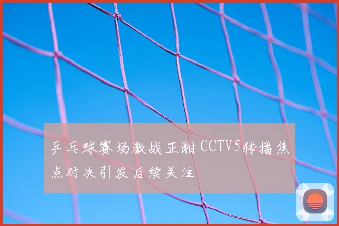 乒乓球赛场激战正酣 CCTV5转播焦点对决引发后续关注