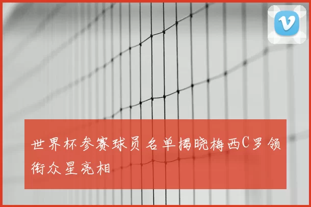 世界杯参赛球员名单揭晓梅西C罗领衔众星亮相