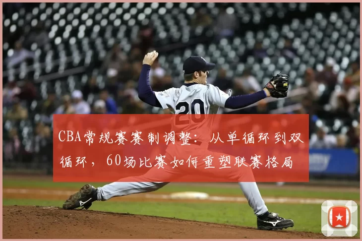 CBA常规赛赛制调整：从单循环到双循环，60场比赛如何重塑联赛格局