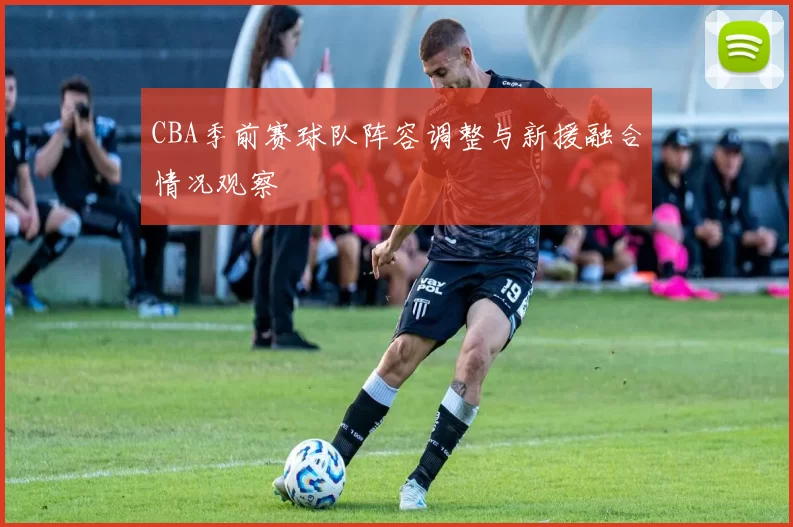 CBA季前赛球队阵容调整与新援融合情况观察