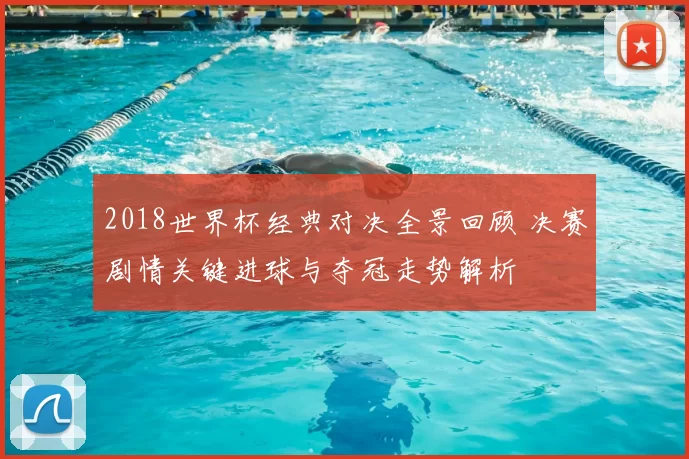 2018世界杯经典对决全景回顾 决赛剧情关键进球与夺冠走势解析
