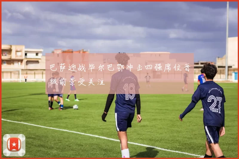 巴萨迎战毕尔巴鄂冲击四强席位晋级前景受关注