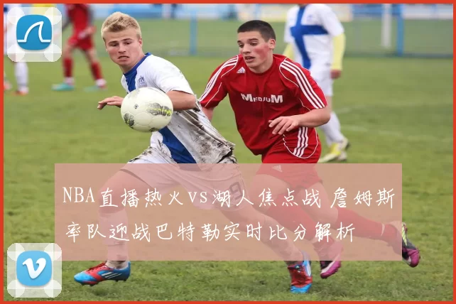 NBA直播热火vs湖人焦点战 詹姆斯率队迎战巴特勒实时比分解析