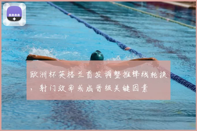 欧洲杯英格兰首发调整推锋线轮换，射门效率或成晋级关键因素