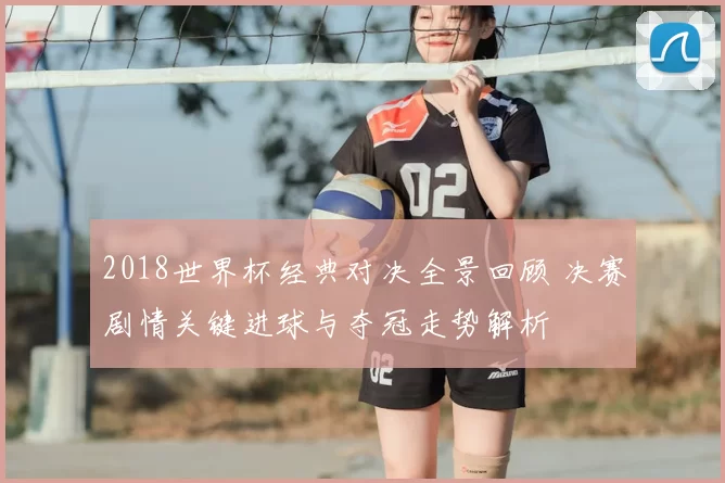2018世界杯经典对决全景回顾 决赛剧情关键进球与夺冠走势解析