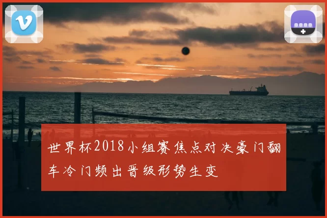 世界杯2018小组赛焦点对决豪门翻车冷门频出晋级形势生变