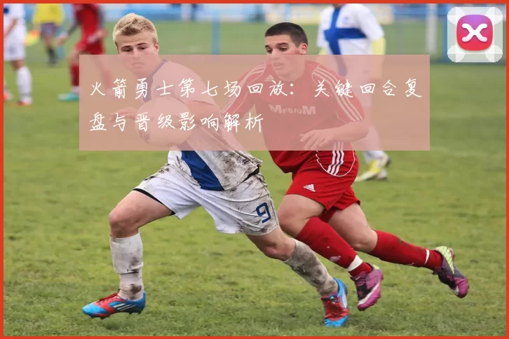 火箭勇士第七场回放：关键回合复盘与晋级影响解析