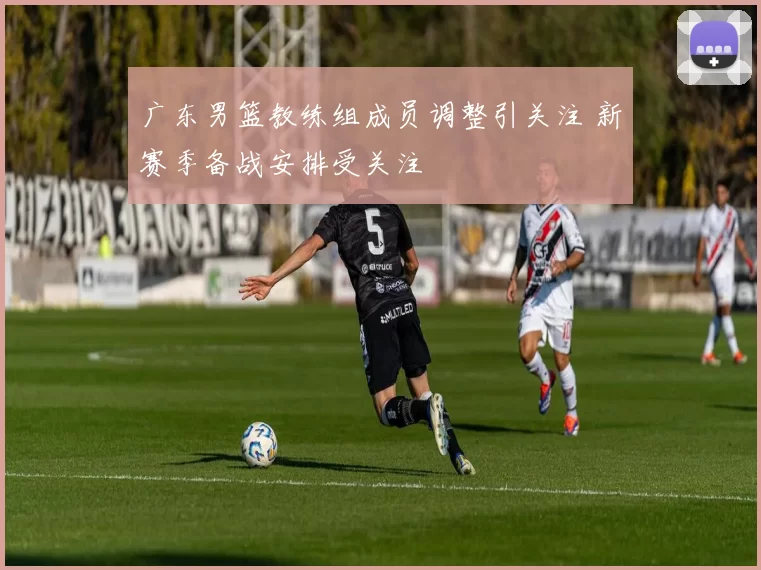 广东男篮教练组成员调整引关注 新赛季备战安排受关注