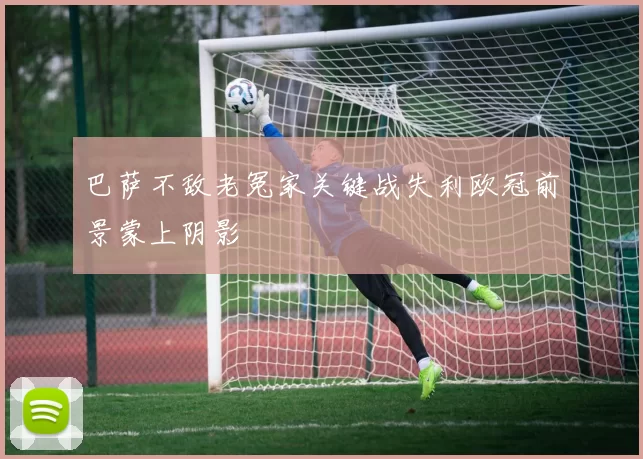 巴萨不敌老冤家关键战失利欧冠前景蒙上阴影
