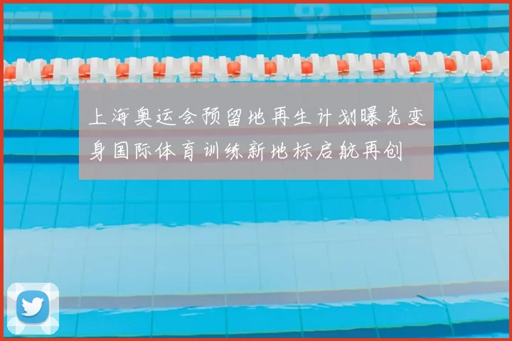 上海奥运会预留地再生计划曝光变身国际体育训练新地标启航再创