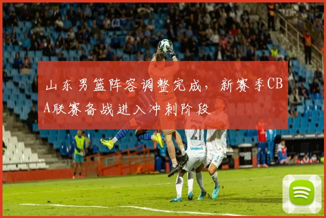 山东男篮阵容调整完成，新赛季CBA联赛备战进入冲刺阶段