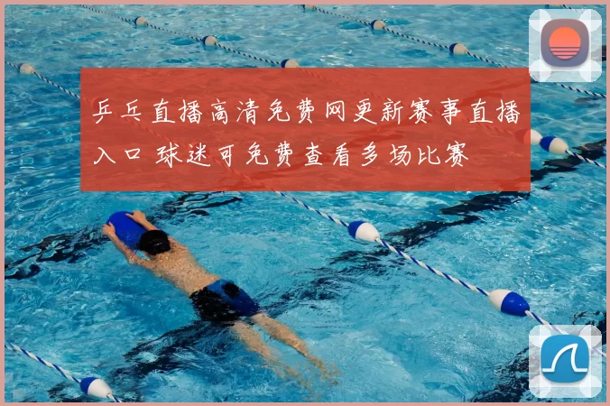 乒乓直播高清免费网更新赛事直播入口 球迷可免费查看多场比赛
