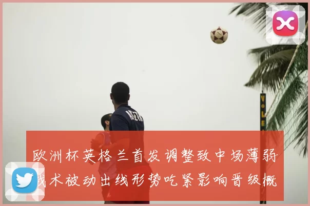 欧洲杯英格兰首发调整致中场薄弱战术被动出线形势吃紧影响晋级概率