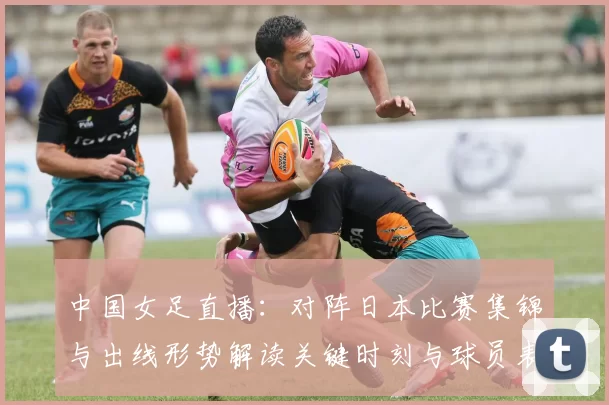 中国女足直播:对阵日本比赛集锦与出线形势解读关键时刻与球员表现点评