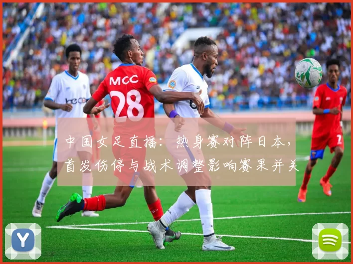 中国女足直播：热身赛对阵日本，首发伤停与战术调整影响赛果并关注赛况