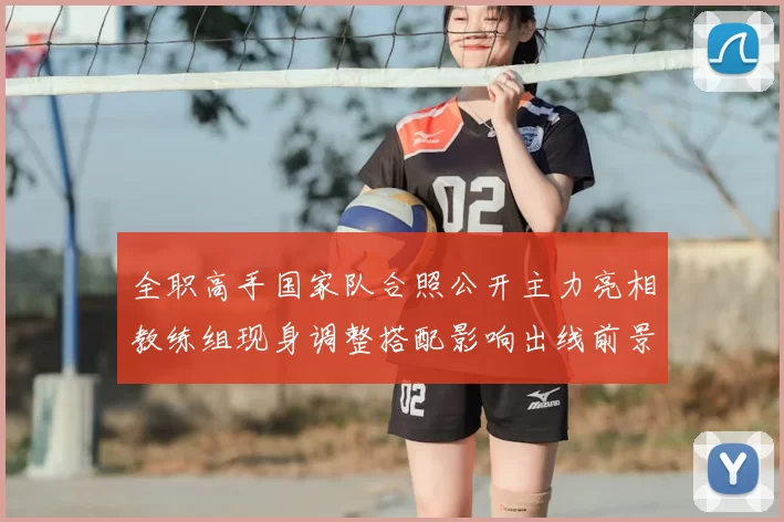 全职高手国家队合照公开主力亮相教练组现身调整搭配影响出线前景