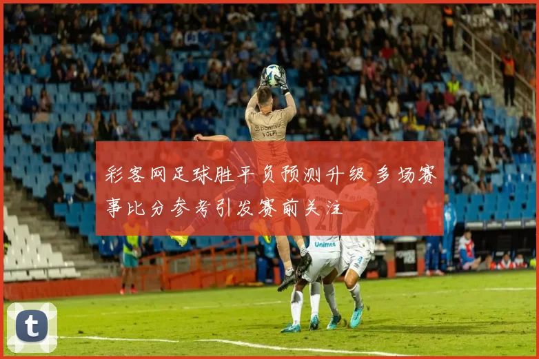 彩客网足球胜平负预测升级 多场赛事比分参考引发赛前关注