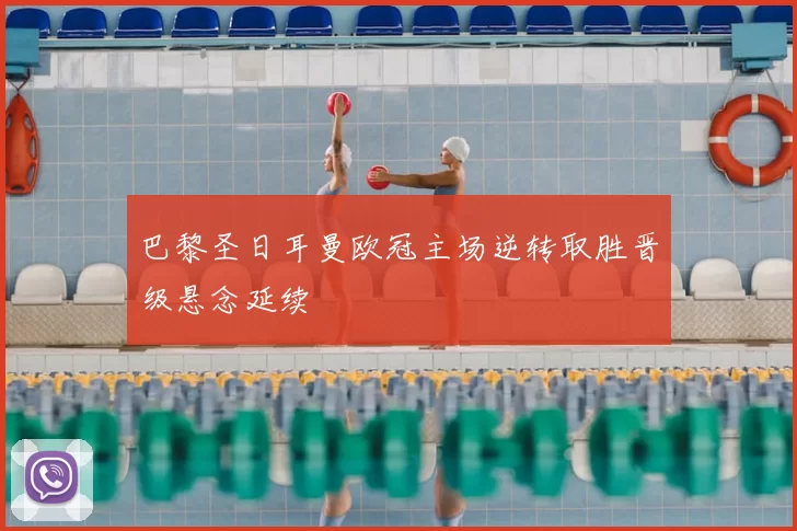 巴黎圣日耳曼欧冠主场逆转取胜晋级悬念延续