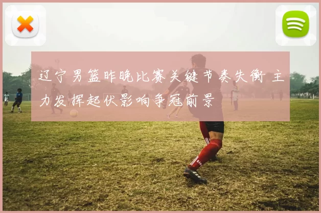 辽宁男篮昨晚比赛关键节奏失衡 主力发挥起伏影响争冠前景