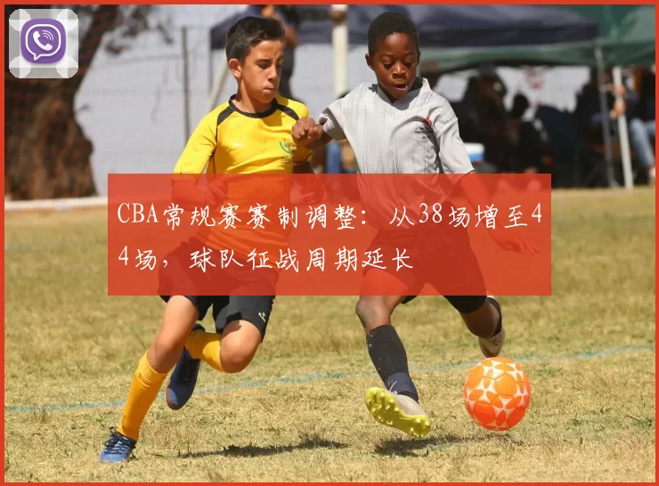 CBA常规赛赛制调整：从38场增至44场，球队征战周期延长