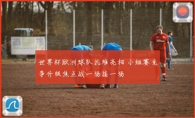 世界杯欧洲球队扎堆亮相 小组赛竞争升级焦点战一场接一场