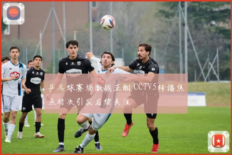 乒乓球赛场激战正酣 CCTV5转播焦点对决引发后续关注