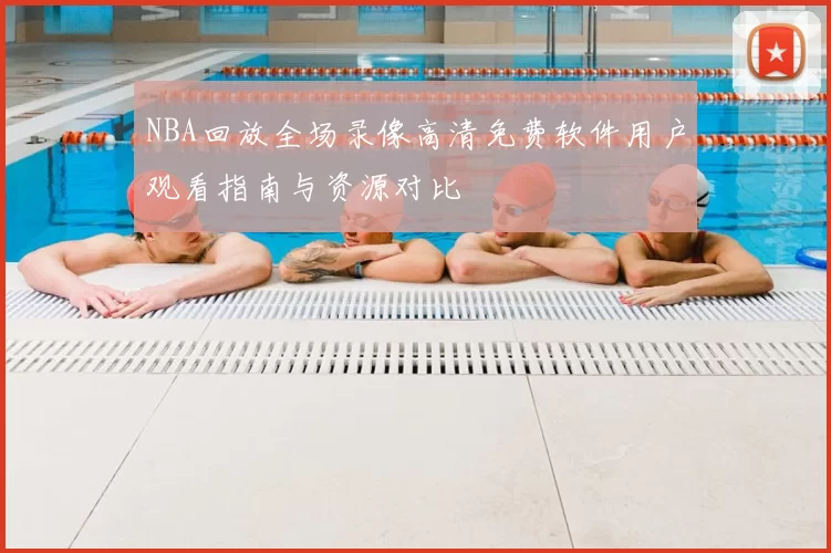NBA回放全场录像高清免费软件用户观看指南与资源对比