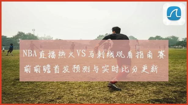 NBA直播热火VS马刺线观看指南 赛前前瞻首发预测与实时比分更新