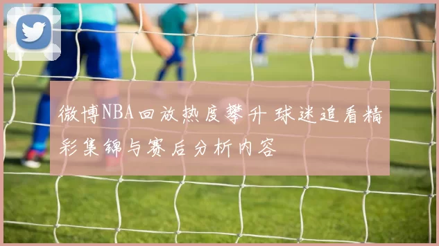 微博NBA回放热度攀升 球迷追看精彩集锦与赛后分析内容