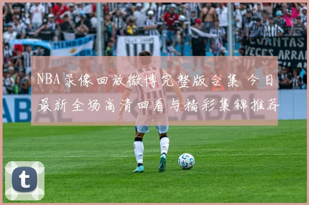 NBA录像回放微博完整版合集 今日最新全场高清回看与精彩集锦推荐