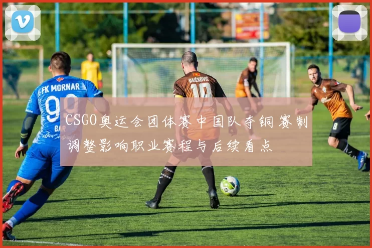 CSGO奥运会团体赛中国队夺铜 赛制调整影响职业赛程与后续看点