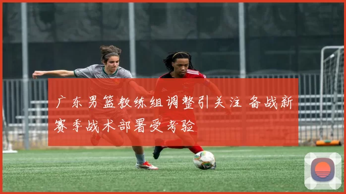 广东男篮教练组调整引关注 备战新赛季战术部署受考验