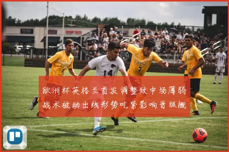 欧洲杯英格兰首发调整致中场薄弱战术被动出线形势吃紧影响晋级概率
